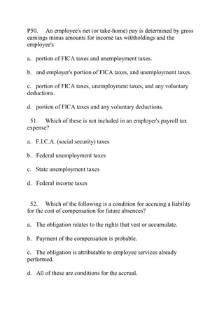 P50. An employee's net (or take-home) pay is determined by gross
earnings minus amounts for income tax withholdings and the
employee's
a. portion of FICA taxes and unemployment taxes.
b. and employer's portion of FICA taxes, and unemployment taxes.
c. portion of FICA taxes, unemployment taxes, and any voluntary
deductions.
d. portion of FICA taxes and any voluntary deductions.
51. Which of these is not included in an employer's payroll tax
expense?
a. F.I.C.A. (social security) taxes
b. Federal unemployment taxes
c. State unemployment taxes
d. Federal income taxes
52. Which of the following is a condition for accruing a liability
for the cost of compensation for future absences?
a. The obligation relates to the rights that vest or accumulate.
b. Payment of the compensation is probable.
c. The obligation is attributable to employee services already
performed.
d. All of these are conditions for the accrual.
 