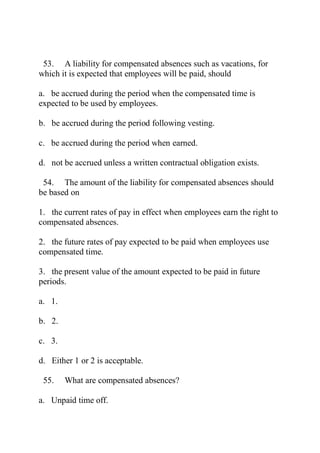 53. A liability for compensated absences such as vacations, for
which it is expected that employees will be paid, should
a. be accrued during the period when the compensated time is
expected to be used by employees.
b. be accrued during the period following vesting.
c. be accrued during the period when earned.
d. not be accrued unless a written contractual obligation exists.
54. The amount of the liability for compensated absences should
be based on
1. the current rates of pay in effect when employees earn the right to
compensated absences.
2. the future rates of pay expected to be paid when employees use
compensated time.
3. the present value of the amount expected to be paid in future
periods.
a. 1.
b. 2.
c. 3.
d. Either 1 or 2 is acceptable.
55. What are compensated absences?
a. Unpaid time off.
 