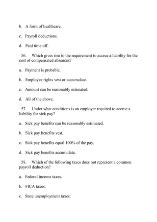 b. A form of healthcare.
c. Payroll deductions.
d. Paid time off.
56. Which gives rise to the requirement to accrue a liability for the
cost of compensated absences?
a. Payment is probable.
b. Employee rights vest or accumulate.
c. Amount can be reasonably estimated.
d. All of the above.
57. Under what conditions is an employer required to accrue a
liability for sick pay?
a. Sick pay benefits can be reasonably estimated.
b. Sick pay benefits vest.
c. Sick pay benefits equal 100% of the pay.
d. Sick pay benefits accumulate.
58. Which of the following taxes does not represent a common
payroll deduction?
a. Federal income taxes.
b. FICA taxes.
c. State unemployment taxes.
 