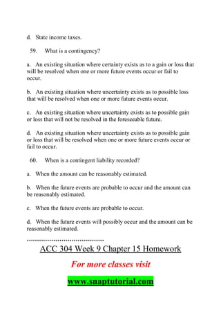 d. State income taxes.
59. What is a contingency?
a. An existing situation where certainty exists as to a gain or loss that
will be resolved when one or more future events occur or fail to
occur.
b. An existing situation where uncertainty exists as to possible loss
that will be resolved when one or more future events occur.
c. An existing situation where uncertainty exists as to possible gain
or loss that will not be resolved in the foreseeable future.
d. An existing situation where uncertainty exists as to possible gain
or loss that will be resolved when one or more future events occur or
fail to occur.
60. When is a contingent liability recorded?
a. When the amount can be reasonably estimated.
b. When the future events are probable to occur and the amount can
be reasonably estimated.
c. When the future events are probable to occur.
d. When the future events will possibly occur and the amount can be
reasonably estimated.
**************************************
ACC 304 Week 9 Chapter 15 Homework
For more classes visit
www.snaptutorial.com
 