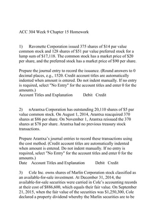 ACC 304 Week 9 Chapter 15 Homework
1) Ravonette Corporation issued 375 shares of $14 par value
common stock and 128 shares of $51 par value preferred stock for a
lump sum of $17,118. The common stock has a market price of $20
per share, and the preferred stock has a market price of $90 per share.
Prepare the journal entry to record the issuance. (Round answers to 0
decimal places, e.g., 1520. Credit account titles are automatically
indented when amount is entered. Do not indent manually. If no entry
is required, select "No Entry" for the account titles and enter 0 for the
amounts.)
Account Titles and Explanation Debit Credit
2) nArantxa Corporation has outstanding 20,110 shares of $5 par
value common stock. On August 1, 2014, Arantxa reacquired 370
shares at $86 per share. On November 1, Arantxa reissued the 370
shares at $78 per share. Arantxa had no previous treasury stock
transactions.
Prepare Arantxa’s journal entries to record these transactions using
the cost method. (Credit account titles are automatically indented
when amount is entered. Do not indent manually. If no entry is
required, select "No Entry" for the account titles and enter 0 for the
amounts.)
Date Account Titles and Explanation Debit Credit
3) Cole Inc. owns shares of Marlin Corporation stock classified as
an available-for-sale investment. At December 31, 2014, the
available-for-sale securities were carried in Cole’s accounting records
at their cost of $886,600, which equals their fair value. On September
21, 2015, when the fair value of the securities was $1,250,300, Cole
declared a property dividend whereby the Marlin securities are to be
 