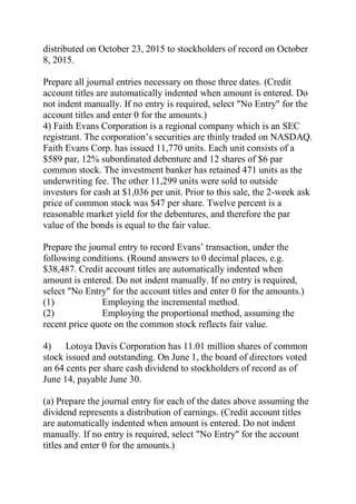 distributed on October 23, 2015 to stockholders of record on October
8, 2015.
Prepare all journal entries necessary on those three dates. (Credit
account titles are automatically indented when amount is entered. Do
not indent manually. If no entry is required, select "No Entry" for the
account titles and enter 0 for the amounts.)
4) Faith Evans Corporation is a regional company which is an SEC
registrant. The corporation’s securities are thinly traded on NASDAQ.
Faith Evans Corp. has issued 11,770 units. Each unit consists of a
$589 par, 12% subordinated debenture and 12 shares of $6 par
common stock. The investment banker has retained 471 units as the
underwriting fee. The other 11,299 units were sold to outside
investors for cash at $1,036 per unit. Prior to this sale, the 2-week ask
price of common stock was $47 per share. Twelve percent is a
reasonable market yield for the debentures, and therefore the par
value of the bonds is equal to the fair value.
Prepare the journal entry to record Evans’ transaction, under the
following conditions. (Round answers to 0 decimal places, e.g.
$38,487. Credit account titles are automatically indented when
amount is entered. Do not indent manually. If no entry is required,
select "No Entry" for the account titles and enter 0 for the amounts.)
(1) Employing the incremental method.
(2) Employing the proportional method, assuming the
recent price quote on the common stock reflects fair value.
4) Lotoya Davis Corporation has 11.01 million shares of common
stock issued and outstanding. On June 1, the board of directors voted
an 64 cents per share cash dividend to stockholders of record as of
June 14, payable June 30.
(a) Prepare the journal entry for each of the dates above assuming the
dividend represents a distribution of earnings. (Credit account titles
are automatically indented when amount is entered. Do not indent
manually. If no entry is required, select "No Entry" for the account
titles and enter 0 for the amounts.)
 