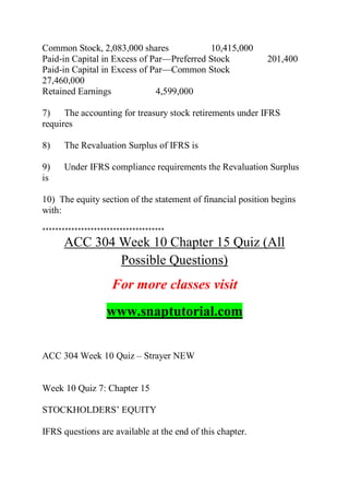 Common Stock, 2,083,000 shares 10,415,000
Paid-in Capital in Excess of Par—Preferred Stock 201,400
Paid-in Capital in Excess of Par—Common Stock
27,460,000
Retained Earnings 4,599,000
7) The accounting for treasury stock retirements under IFRS
requires
8) The Revaluation Surplus of IFRS is
9) Under IFRS compliance requirements the Revaluation Surplus
is
10) The equity section of the statement of financial position begins
with:
**************************************
ACC 304 Week 10 Chapter 15 Quiz (All
Possible Questions)
For more classes visit
www.snaptutorial.com
ACC 304 Week 10 Quiz – Strayer NEW
Week 10 Quiz 7: Chapter 15
STOCKHOLDERS’ EQUITY
IFRS questions are available at the end of this chapter.
 