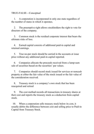TRUE-FALSE—Conceptual
1. A corporation is incorporated in only one state regardless of
the number of states in which it operates.
2. The preemptive right allows stockholders the right to vote for
directors of the company.
3. Common stock is the residual corporate interest that bears the
ultimate risks of loss.
4. Earned capital consists of additional paid-in capital and
retained earnings.
5. True no-par stock should be carried in the accounts at issue
price without any additional paid-in capital reported.
6. Companies allocate the proceeds received from a lump-sum
sale of securities based on the securities’ par values.
7. Companies should record stock issued for services or noncash
property at either the fair value of the stock issued or the fair value of
the consideration received.
8. Treasury stock is a company’s own stock that has been
reacquired and retired
9. The cost method records all transactions in treasury shares at
their cost and reports the treasury stock as a deduction from capital
stock.
10. When a corporation sells treasury stock below its cost, it
usually debits the difference between cost and selling price to Paid-in
Capital from Treasury Stock.
 