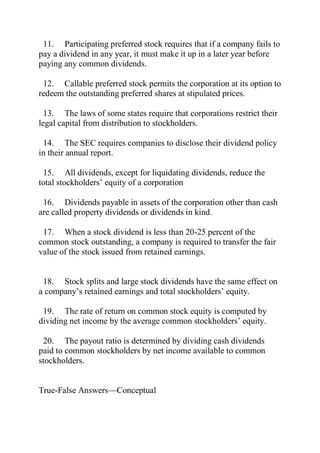 11. Participating preferred stock requires that if a company fails to
pay a dividend in any year, it must make it up in a later year before
paying any common dividends.
12. Callable preferred stock permits the corporation at its option to
redeem the outstanding preferred shares at stipulated prices.
13. The laws of some states require that corporations restrict their
legal capital from distribution to stockholders.
14. The SEC requires companies to disclose their dividend policy
in their annual report.
15. All dividends, except for liquidating dividends, reduce the
total stockholders’ equity of a corporation
16. Dividends payable in assets of the corporation other than cash
are called property dividends or dividends in kind.
17. When a stock dividend is less than 20-25 percent of the
common stock outstanding, a company is required to transfer the fair
value of the stock issued from retained earnings.
18. Stock splits and large stock dividends have the same effect on
a company’s retained earnings and total stockholders’ equity.
19. The rate of return on common stock equity is computed by
dividing net income by the average common stockholders’ equity.
20. The payout ratio is determined by dividing cash dividends
paid to common stockholders by net income available to common
stockholders.
True-False Answers—Conceptual
 