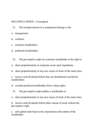 MULTIPLE CHOICE—Conceptual
21. The residual interest in a corporation belongs to the
a. management.
b. creditors.
c. common stockholders.
d. preferred stockholders.
22. The pre-emptive right of a common stockholder is the right to
a. share proportionately in corporate assets upon liquidation.
b. share proportionately in any new issues of stock of the same class.
c. receive cash dividends before they are distributed to preferred
stockholders.
d. exclude preferred stockholders from voting rights.
23. The pre-emptive right enables a stockholder to
a. share proportionately in any new issues of stock of the same class.
b. receive cash dividends before other classes of stock without the
pre-emptive right.
c. sell capital stock back to the corporation at the option of the
stockholder.
 