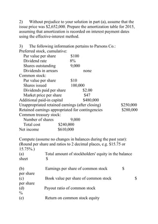 2) Without prejudice to your solution in part (a), assume that the
issue price was $2,652,000. Prepare the amortization table for 2015,
assuming that amortization is recorded on interest payment dates
using the effective-interest method.
3) The following information pertains to Parsons Co.:
Preferred stock, cumulative:
Par value per share $100
Dividend rate 8%
Shares outstanding 9,000
Dividends in arrears none
Common stock:
Par value per share $10
Shares issued 100,000
Dividends paid per share $2.00
Market price per share $47
Additional paid-in capital $480,000
Unappropriated retained earnings (after closing) $250,000
Retained earnings appropriated for contingencies $280,000
Common treasury stock:
Number of shares 9,000
Total cost $240,000
Net income $610,000
Compute (assume no changes in balances during the past year):
(Round per share and ratios to 2 decimal places, e.g. $15.75 or
15.75%.)
(a) Total amount of stockholders' equity in the balance
sheet $
(b) Earnings per share of common stock $
per share
(c) Book value per share of common stock $
per share
(d) Payout ratio of common stock
%
(e) Return on common stock equity
 