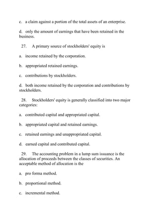 c. a claim against a portion of the total assets of an enterprise.
d. only the amount of earnings that have been retained in the
business.
27. A primary source of stockholders' equity is
a. income retained by the corporation.
b. appropriated retained earnings.
c. contributions by stockholders.
d. both income retained by the corporation and contributions by
stockholders.
28. Stockholders' equity is generally classified into two major
categories:
a. contributed capital and appropriated capital.
b. appropriated capital and retained earnings.
c. retained earnings and unappropriated capital.
d. earned capital and contributed capital.
29. The accounting problem in a lump sum issuance is the
allocation of proceeds between the classes of securities. An
acceptable method of allocation is the
a. pro forma method.
b. proportional method.
c. incremental method.
 