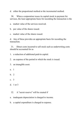 d. either the proportional method or the incremental method.
30. When a corporation issues its capital stock in payment for
services, the least appropriate basis for recording the transaction is the
a. market value of the services received.
b. par value of the shares issued.
c. market value of the shares issued.
d. Any of these provides an appropriate basis for recording the
transaction.
31. Direct costs incurred to sell stock such as underwriting costs
should be accounted for as
1. a reduction of additional paid-in capital.
2. an expense of the period in which the stock is issued.
3. an intangible asset.
a. 1
b. 2
c. 3
d. 1 or 3
32. A "secret reserve" will be created if
a. inadequate depreciation is charged to income.
b. a capital expenditure is charged to expense.
 