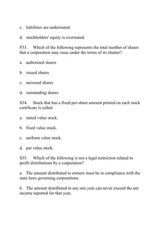 c. liabilities are understated.
d. stockholders' equity is overstated.
P33. Which of the following represents the total number of shares
that a corporation may issue under the terms of its charter?
a. authorized shares
b. issued shares
c. unissued shares
d. outstanding shares
S34. Stock that has a fixed per-share amount printed on each stock
certificate is called
a. stated value stock.
b. fixed value stock.
c. uniform value stock.
d. par value stock.
S35. Which of the following is not a legal restriction related to
profit distributions by a corporation?
a. The amount distributed to owners must be in compliance with the
state laws governing corporations.
b. The amount distributed in any one year can never exceed the net
income reported for that year.
 