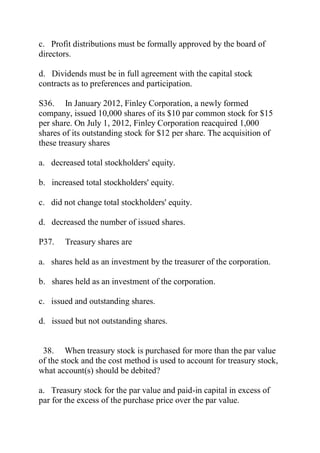 c. Profit distributions must be formally approved by the board of
directors.
d. Dividends must be in full agreement with the capital stock
contracts as to preferences and participation.
S36. In January 2012, Finley Corporation, a newly formed
company, issued 10,000 shares of its $10 par common stock for $15
per share. On July 1, 2012, Finley Corporation reacquired 1,000
shares of its outstanding stock for $12 per share. The acquisition of
these treasury shares
a. decreased total stockholders' equity.
b. increased total stockholders' equity.
c. did not change total stockholders' equity.
d. decreased the number of issued shares.
P37. Treasury shares are
a. shares held as an investment by the treasurer of the corporation.
b. shares held as an investment of the corporation.
c. issued and outstanding shares.
d. issued but not outstanding shares.
38. When treasury stock is purchased for more than the par value
of the stock and the cost method is used to account for treasury stock,
what account(s) should be debited?
a. Treasury stock for the par value and paid-in capital in excess of
par for the excess of the purchase price over the par value.
 