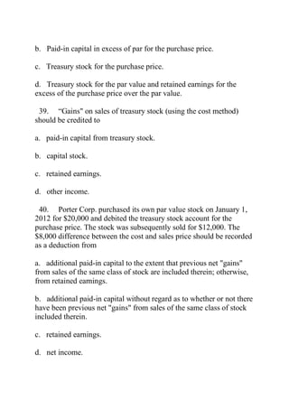 b. Paid-in capital in excess of par for the purchase price.
c. Treasury stock for the purchase price.
d. Treasury stock for the par value and retained earnings for the
excess of the purchase price over the par value.
39. ―Gains" on sales of treasury stock (using the cost method)
should be credited to
a. paid-in capital from treasury stock.
b. capital stock.
c. retained earnings.
d. other income.
40. Porter Corp. purchased its own par value stock on January 1,
2012 for $20,000 and debited the treasury stock account for the
purchase price. The stock was subsequently sold for $12,000. The
$8,000 difference between the cost and sales price should be recorded
as a deduction from
a. additional paid-in capital to the extent that previous net "gains"
from sales of the same class of stock are included therein; otherwise,
from retained earnings.
b. additional paid-in capital without regard as to whether or not there
have been previous net "gains" from sales of the same class of stock
included therein.
c. retained earnings.
d. net income.
 