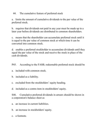 44. The cumulative feature of preferred stock
a. limits the amount of cumulative dividends to the par value of the
preferred stock.
b. requires that dividends not paid in any year must be made up in a
later year before dividends are distributed to common shareholders.
c. means that the shareholder can accumulate preferred stock until it
is equal to the par value of common stock at which time it can be
converted into common stock.
d. enables a preferred stockholder to accumulate dividends until they
equal the par value of the stock and receive the stock in place of the
cash dividends.
P45. According to the FASB, redeemable preferred stock should be
a. included with common stock.
b. included as a liability.
c. excluded from the stockholders’ equity heading.
d. included as a contra item in stockholders' equity.
S46. Cumulative preferred dividends in arrears should be shown in
a corporation's balance sheet as
a. an increase in current liabilities.
b. an increase in stockholders' equity.
c. a footnote.
 