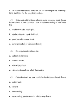d. an increase in current liabilities for the current portion and long-
term liabilities for the long-term portion.
47. At the date of the financial statements, common stock shares
issued would exceed common stock shares outstanding as a result of
the
a. declaration of a stock split.
b. declaration of a stock dividend.
c. purchase of treasury stock.
d. payment in full of subscribed stock.
48. An entry is not made on the
a. date of declaration.
b. date of record.
c. date of payment.
d. An entry is made on all of these dates.
49. Cash dividends are paid on the basis of the number of shares
a. authorized.
b. issued.
c. outstanding.
d. outstanding less the number of treasury shares.
 