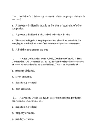 50. Which of the following statements about property dividends is
not true?
a. A property dividend is usually in the form of securities of other
companies.
b. A property dividend is also called a dividend in kind.
c. The accounting for a property dividend should be based on the
carrying value (book value) of the nonmonetary assets transferred.
d. All of these statements are true.
51. Houser Corporation owns 4,000,000 shares of stock in Baha
Corporation. On December 31, 2012, Houser distributed these shares
of stock as a dividend to its stockholders. This is an example of a
a. property dividend.
b. stock dividend.
c. liquidating dividend.
d. cash dividend.
52. A dividend which is a return to stockholders of a portion of
their original investments is a
a. liquidating dividend.
b. property dividend.
c. liability dividend.
 