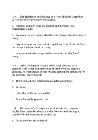 56. The declaration and issuance of a stock dividend larger than
25% of the shares previously outstanding
a. increases common stock outstanding and increases total
stockholders' equity.
b. decreases retained earnings but does not change total stockholders'
equity.
c. may increase or decrease paid-in capital in excess of par but does
not change total stockholders' equity.
d. increases retained earnings and increases total stockholders'
equity.
57. Quirk Corporation issued a 100% stock dividend of its
common stock which had a par value of $10 before and after the
dividend. At what amount should retained earnings be capitalized for
the additional shares issued?
a. There should be no capitalization of retained earnings.
b. Par value
c. Fair value on the declaration date
d. Fair value on the payment date
58. The issuer of a 5% common stock dividend to common
stockholders preferably should transfer from retained earnings to
contributed capital an amount equal to the
a. fair value of the shares issued.
 