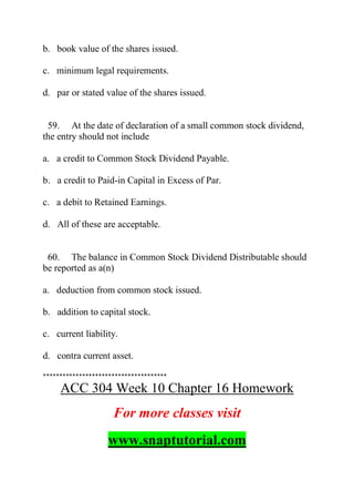 b. book value of the shares issued.
c. minimum legal requirements.
d. par or stated value of the shares issued.
59. At the date of declaration of a small common stock dividend,
the entry should not include
a. a credit to Common Stock Dividend Payable.
b. a credit to Paid-in Capital in Excess of Par.
c. a debit to Retained Earnings.
d. All of these are acceptable.
60. The balance in Common Stock Dividend Distributable should
be reported as a(n)
a. deduction from common stock issued.
b. addition to capital stock.
c. current liability.
d. contra current asset.
**************************************
ACC 304 Week 10 Chapter 16 Homework
For more classes visit
www.snaptutorial.com
 