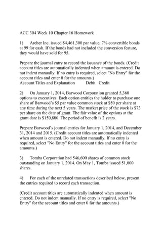 ACC 304 Week 10 Chapter 16 Homework
1) Archer Inc. issued $4,461,300 par value, 7% convertible bonds
at 99 for cash. If the bonds had not included the conversion feature,
they would have sold for 95.
Prepare the journal entry to record the issuance of the bonds. (Credit
account titles are automatically indented when amount is entered. Do
not indent manually. If no entry is required, select "No Entry" for the
account titles and enter 0 for the amounts.)
Account Titles and Explanation Debit Credit
2) On January 1, 2014, Barwood Corporation granted 5,360
options to executives. Each option entitles the holder to purchase one
share of Barwood’s $5 par value common stock at $50 per share at
any time during the next 5 years. The market price of the stock is $73
per share on the date of grant. The fair value of the options at the
grant date is $150,800. The period of benefit is 2 years.
Prepare Barwood’s journal entries for January 1, 2014, and December
31, 2014 and 2015. (Credit account titles are automatically indented
when amount is entered. Do not indent manually. If no entry is
required, select "No Entry" for the account titles and enter 0 for the
amounts.)
3) Tomba Corporation had 546,600 shares of common stock
outstanding on January 1, 2014. On May 1, Tomba issued 51,000
shares.
4) For each of the unrelated transactions described below, present
the entries required to record each transaction.
(Credit account titles are automatically indented when amount is
entered. Do not indent manually. If no entry is required, select "No
Entry" for the account titles and enter 0 for the amounts.)
 