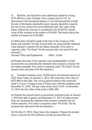 5) Illiad Inc. has decided to raise additional capital by issuing
$176,300 face value of bonds with a coupon rate of 11%. In
discussions with investment bankers, it was determined that to help
the sale of the bonds, detachable stock warrants should be issued at
the rate of one warrant for each $100 bond sold. The value of the
bonds without the warrants is considered to be $139,570, and the
value of the warrants in the market is $24,630. The bonds sold in the
market at issuance for $156,000.
(a) What entry should be made at the time of the issuance of the
bonds and warrants? (Credit account titles are automatically indented
when amount is entered. Do not indent manually. If no entry is
required, select "No Entry" for the account titles and enter 0 for the
amounts.)
Account Titles and Explanation Debit Credit
(b) Prepare the entry if the warrants were nondetachable. (Credit
account titles are automatically indented when amount is entered. Do
not indent manually. If no entry is required, select "No Entry" for the
account titles and enter 0 for the amounts.)
6) Tweedie Company issues 10,500 shares of restricted stock to its
CFO, Mary Tokar, on January 1, 2014. The stock has a fair value of
$525,000 on this date. The service period related to this restricted
stock is 5 years. Vesting occurs if Tokar stays with the company until
December 31, 2018. The par value of the stock is $10. At December
31, 2014, the fair value of the stock is $481,300.
(a) Prepare the journal entries to record the restricted stock on January
1, 2014 (the date of grant), and December 31, 2015. (Credit account
titles are automatically indented when amount is entered. Do not
indent manually. If no entry is required, select "No Entry" for the
account titles and enter 0 for the amounts.)
(b) On July 25, 2018, Tokar leaves the company. Prepare the journal
entry to account for this forfeiture. (Credit account titles are
 