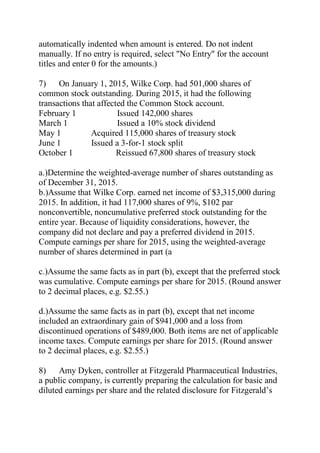 automatically indented when amount is entered. Do not indent
manually. If no entry is required, select "No Entry" for the account
titles and enter 0 for the amounts.)
7) On January 1, 2015, Wilke Corp. had 501,000 shares of
common stock outstanding. During 2015, it had the following
transactions that affected the Common Stock account.
February 1 Issued 142,000 shares
March 1 Issued a 10% stock dividend
May 1 Acquired 115,000 shares of treasury stock
June 1 Issued a 3-for-1 stock split
October 1 Reissued 67,800 shares of treasury stock
a.)Determine the weighted-average number of shares outstanding as
of December 31, 2015.
b.)Assume that Wilke Corp. earned net income of $3,315,000 during
2015. In addition, it had 117,000 shares of 9%, $102 par
nonconvertible, noncumulative preferred stock outstanding for the
entire year. Because of liquidity considerations, however, the
company did not declare and pay a preferred dividend in 2015.
Compute earnings per share for 2015, using the weighted-average
number of shares determined in part (a
c.)Assume the same facts as in part (b), except that the preferred stock
was cumulative. Compute earnings per share for 2015. (Round answer
to 2 decimal places, e.g. $2.55.)
d.)Assume the same facts as in part (b), except that net income
included an extraordinary gain of $941,000 and a loss from
discontinued operations of $489,000. Both items are net of applicable
income taxes. Compute earnings per share for 2015. (Round answer
to 2 decimal places, e.g. $2.55.)
8) Amy Dyken, controller at Fitzgerald Pharmaceutical Industries,
a public company, is currently preparing the calculation for basic and
diluted earnings per share and the related disclosure for Fitzgerald’s
 