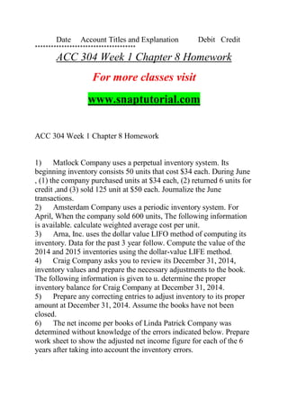 Date Account Titles and Explanation Debit Credit
**************************************
ACC 304 Week 1 Chapter 8 Homework
For more classes visit
www.snaptutorial.com
ACC 304 Week 1 Chapter 8 Homework
1) Matlock Company uses a perpetual inventory system. Its
beginning inventory consists 50 units that cost $34 each. During June
, (1) the company purchased units at $34 each, (2) returned 6 units for
credit ,and (3) sold 125 unit at $50 each. Journalize the June
transactions.
2) Amsterdam Company uses a periodic inventory system. For
April, When the company sold 600 units, The following information
is available. calculate weighted average cost per unit.
3) Arna, Inc. uses the dollar value LIFO method of computing its
inventory. Data for the past 3 year follow. Compute the value of the
2014 and 2015 inventories using the dollar-value LIFE method.
4) Craig Company asks you to review its December 31, 2014,
inventory values and prepare the necessary adjustments to the book.
The following information is given to u. determine the proper
inventory balance for Craig Company at December 31, 2014.
5) Prepare any correcting entries to adjust inventory to its proper
amount at December 31, 2014. Assume the books have not been
closed.
6) The net income per books of Linda Patrick Company was
determined without knowledge of the errors indicated below. Prepare
work sheet to show the adjusted net income figure for each of the 6
years after taking into account the inventory errors.
 