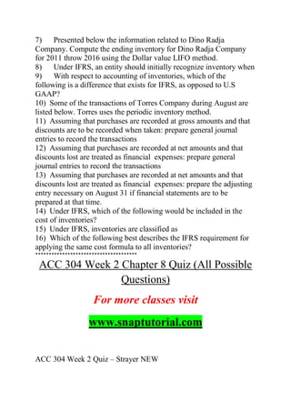 7) Presented below the information related to Dino Radja
Company. Compute the ending inventory for Dino Radja Company
for 2011 throw 2016 using the Dollar value LIFO method.
8) Under IFRS, an entity should initially recognize inventory when
9) With respect to accounting of inventories, which of the
following is a difference that exists for IFRS, as opposed to U.S
GAAP?
10) Some of the transactions of Torres Company during August are
listed below. Torres uses the periodic inventory method.
11) Assuming that purchases are recorded at gross amounts and that
discounts are to be recorded when taken: prepare general journal
entries to record the transactions
12) Assuming that purchases are recorded at net amounts and that
discounts lost are treated as financial expenses: prepare general
journal entries to record the transactions
13) Assuming that purchases are recorded at net amounts and that
discounts lost are treated as financial expenses: prepare the adjusting
entry necessary on August 31 if financial statements are to be
prepared at that time.
14) Under IFRS, which of the following would be included in the
cost of inventories?
15) Under IFRS, inventories are classified as
16) Which of the following best describes the IFRS requirement for
applying the same cost formula to all inventories?
**************************************
ACC 304 Week 2 Chapter 8 Quiz (All Possible
Questions)
For more classes visit
www.snaptutorial.com
ACC 304 Week 2 Quiz – Strayer NEW
 