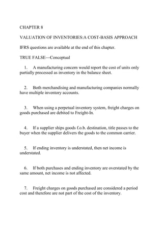 CHAPTER 8
VALUATION OF INVENTORIES:A COST-BASIS APPROACH
IFRS questions are available at the end of this chapter.
TRUE FALSE—Conceptual
1. A manufacturing concern would report the cost of units only
partially processed as inventory in the balance sheet.
2. Both merchandising and manufacturing companies normally
have multiple inventory accounts.
3. When using a perpetual inventory system, freight charges on
goods purchased are debited to Freight-In.
4. If a supplier ships goods f.o.b. destination, title passes to the
buyer when the supplier delivers the goods to the common carrier.
5. If ending inventory is understated, then net income is
understated.
6. If both purchases and ending inventory are overstated by the
same amount, net income is not affected.
7. Freight charges on goods purchased are considered a period
cost and therefore are not part of the cost of the inventory.
 