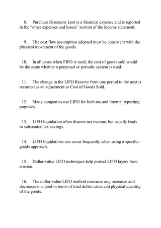 8. Purchase Discounts Lost is a financial expense and is reported
in the ―other expenses and losses‖ section of the income statement.
9. The cost flow assumption adopted must be consistent with the
physical movement of the goods.
10. In all cases when FIFO is used, the cost of goods sold would
be the same whether a perpetual or periodic system is used.
11. The change in the LIFO Reserve from one period to the next is
recorded as an adjustment to Cost of Goods Sold.
12. Many companies use LIFO for both tax and internal reporting
purposes.
13. LIFO liquidation often distorts net income, but usually leads
to substantial tax savings.
14. LIFO liquidations can occur frequently when using a specific-
goods approach.
15. Dollar-value LIFO techniques help protect LIFO layers from
erosion.
16. The dollar-value LIFO method measures any increases and
decreases in a pool in terms of total dollar value and physical quantity
of the goods.
 