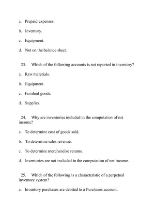 a. Prepaid expenses.
b. Inventory.
c. Equipment.
d. Not on the balance sheet.
23. Which of the following accounts is not reported in inventory?
a. Raw materials.
b. Equipment.
c. Finished goods.
d. Supplies.
24. Why are inventories included in the computation of net
income?
a. To determine cost of goods sold.
b. To determine sales revenue.
c. To determine merchandise returns.
d. Inventories are not included in the computation of net income.
25. Which of the following is a characteristic of a perpetual
inventory system?
a. Inventory purchases are debited to a Purchases account.
 