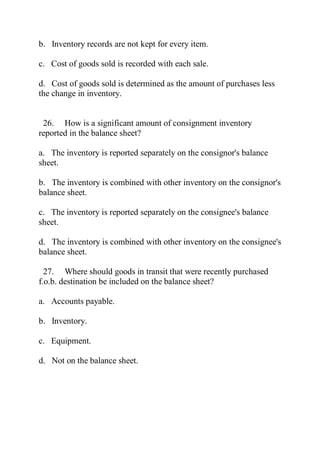 b. Inventory records are not kept for every item.
c. Cost of goods sold is recorded with each sale.
d. Cost of goods sold is determined as the amount of purchases less
the change in inventory.
26. How is a significant amount of consignment inventory
reported in the balance sheet?
a. The inventory is reported separately on the consignor's balance
sheet.
b. The inventory is combined with other inventory on the consignor's
balance sheet.
c. The inventory is reported separately on the consignee's balance
sheet.
d. The inventory is combined with other inventory on the consignee's
balance sheet.
27. Where should goods in transit that were recently purchased
f.o.b. destination be included on the balance sheet?
a. Accounts payable.
b. Inventory.
c. Equipment.
d. Not on the balance sheet.
 