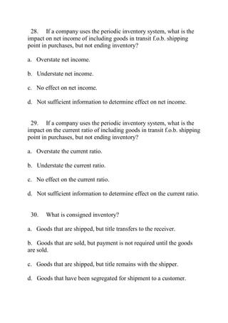 28. If a company uses the periodic inventory system, what is the
impact on net income of including goods in transit f.o.b. shipping
point in purchases, but not ending inventory?
a. Overstate net income.
b. Understate net income.
c. No effect on net income.
d. Not sufficient information to determine effect on net income.
29. If a company uses the periodic inventory system, what is the
impact on the current ratio of including goods in transit f.o.b. shipping
point in purchases, but not ending inventory?
a. Overstate the current ratio.
b. Understate the current ratio.
c. No effect on the current ratio.
d. Not sufficient information to determine effect on the current ratio.
30. What is consigned inventory?
a. Goods that are shipped, but title transfers to the receiver.
b. Goods that are sold, but payment is not required until the goods
are sold.
c. Goods that are shipped, but title remains with the shipper.
d. Goods that have been segregated for shipment to a customer.
 