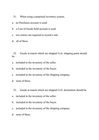 31. When using a perpetual inventory system,
a. no Purchases account is used.
b. a Cost of Goods Sold account is used.
c. two entries are required to record a sale.
d. all of these.
32. Goods in transit which are shipped f.o.b. shipping point should
be
a. included in the inventory of the seller.
b. included in the inventory of the buyer.
c. included in the inventory of the shipping company.
d. none of these.
33. Goods in transit which are shipped f.o.b. destination should be
a. included in the inventory of the seller.
b. included in the inventory of the buyer.
c. included in the inventory of the shipping company.
d. none of these.
 
