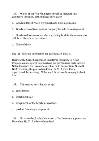 34. Which of the following items should be included in a
company's inventory at the balance sheet date?
a. Goods in transit which were purchased f.o.b. destination.
b. Goods received from another company for sale on consignment.
c. Goods sold to a customer which are being held for the customer to
call for at his or her convenience.
d. None of these.
Use the following information for questions 35 and 36.
During 2012 Carne Corporation transferred inventory to Nolan
Corporation and agreed to repurchase the merchandise early in 2013.
Nolan then used the inventory as collateral to borrow from Norwalk
Bank, remitting the proceeds to Carne. In 2013 when Carne
repurchased the inventory, Nolan used the proceeds to repay its bank
loan.
35. This transaction is known as a(n)
a. consignment.
b. installment sale.
c. assignment for the benefit of creditors.
d. product financing arrangement.
36. On whose books should the cost of the inventory appear at the
December 31, 2012 balance sheet date?
 