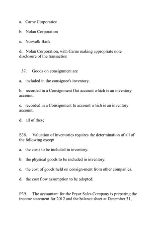 a. Carne Corporation
b. Nolan Corporation
c. Norwalk Bank
d. Nolan Corporation, with Carne making appropriate note
disclosure of the transaction
37. Goods on consignment are
a. included in the consignee's inventory.
b. recorded in a Consignment Out account which is an inventory
account.
c. recorded in a Consignment In account which is an inventory
account.
d. all of these
S38. Valuation of inventories requires the determination of all of
the following except
a. the costs to be included in inventory.
b. the physical goods to be included in inventory.
c. the cost of goods held on consign-ment from other companies.
d. the cost flow assumption to be adopted.
P39. The accountant for the Pryor Sales Company is preparing the
income statement for 2012 and the balance sheet at December 31,
 