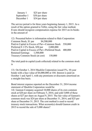 January 1 $25 per share
September 1 $30 per share
December 1 $34 per share
The service period is for three years beginning January 1, 2015. As a
result of the option granted to Telfer, using the fair value method,
Evans should recognize compensation expense for 2015 on its books
in the amount of
12) Presented below is information related to Hale Corporation:
Common Stock, $1 par $4,500,000
Paid-in Capital in Excess of Par―Common Stock 550,000
Preferred 8 1/2% Stock, $50 par 2,000,000
Paid-in Capital in Excess of Par―Preferred Stock 400,000
Retained Earnings 1,500,000
Treasury Common Stock (at cost) 150,000
The total paid-in capital (cash collected) related to the common stock
is
13) On October 1, 2014 Macklin Corporation issued 5%, 10-year
bonds with a face value of $4,000,000 at 104. Interest is paid on
October 1 and April 1, with any premiums or discounts amortized on
a straight-line basis.
Bond interest expense reported on the December 31, 2014 income
statement of Macklin Corporation would be
14) Gannon Company acquired 10,000 shares of its own common
stock at $20 per share on February 5, 2014, and sold 5,000 of these
shares at $27 per share on August 9, 2015. The fair value of Gannon's
common stock was $24 per share at December 31, 2014, and $25 per
share at December 31, 2015. The cost method is used to record
treasury stock transactions. What account(s) should Gannon credit in
2015 to record the sale of 5,000 shares?
 