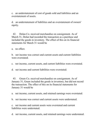 c. an understatement of cost of goods sold and liabilities and an
overstatement of assets.
d. an understatement of liabilities and an overstatement of owners'
equity.
42. Dolan Co. received merchandise on consignment. As of
March 31, Dolan had recorded the transaction as a purchase and
included the goods in inventory. The effect of this on its financial
statements for March 31 would be
a. no effect.
b. net income was correct and current assets and current liabilities
were overstated.
c. net income, current assets, and current liabilities were overstated.
d. net income and current liabilities were overstated.
43. Green Co. received merchandise on consignment. As of
January 31, Green included the goods in inventory, but did not record
the transaction. The effect of this on its financial statements for
January 31 would be
a. net income, current assets, and retained earnings were overstated.
b. net income was correct and current assets were understated.
c. net income and current assets were overstated and current
liabilities were understated.
d. net income, current assets, and retained earnings were understated.
 