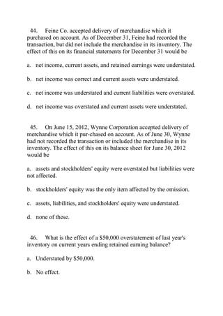 44. Feine Co. accepted delivery of merchandise which it
purchased on account. As of December 31, Feine had recorded the
transaction, but did not include the merchandise in its inventory. The
effect of this on its financial statements for December 31 would be
a. net income, current assets, and retained earnings were understated.
b. net income was correct and current assets were understated.
c. net income was understated and current liabilities were overstated.
d. net income was overstated and current assets were understated.
45. On June 15, 2012, Wynne Corporation accepted delivery of
merchandise which it pur-chased on account. As of June 30, Wynne
had not recorded the transaction or included the merchandise in its
inventory. The effect of this on its balance sheet for June 30, 2012
would be
a. assets and stockholders' equity were overstated but liabilities were
not affected.
b. stockholders' equity was the only item affected by the omission.
c. assets, liabilities, and stockholders' equity were understated.
d. none of these.
46. What is the effect of a $50,000 overstatement of last year's
inventory on current years ending retained earning balance?
a. Understated by $50,000.
b. No effect.
 