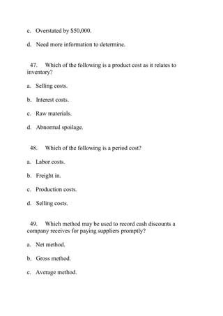 c. Overstated by $50,000.
d. Need more information to determine.
47. Which of the following is a product cost as it relates to
inventory?
a. Selling costs.
b. Interest costs.
c. Raw materials.
d. Abnormal spoilage.
48. Which of the following is a period cost?
a. Labor costs.
b. Freight in.
c. Production costs.
d. Selling costs.
49. Which method may be used to record cash discounts a
company receives for paying suppliers promptly?
a. Net method.
b. Gross method.
c. Average method.
 