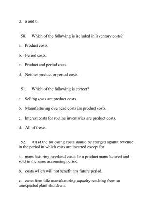 d. a and b.
50. Which of the following is included in inventory costs?
a. Product costs.
b. Period costs.
c. Product and period costs.
d. Neither product or period costs.
51. Which of the following is correct?
a. Selling costs are product costs.
b. Manufacturing overhead costs are product costs.
c. Interest costs for routine inventories are product costs.
d. All of these.
52. All of the following costs should be charged against revenue
in the period in which costs are incurred except for
a. manufacturing overhead costs for a product manufactured and
sold in the same accounting period.
b. costs which will not benefit any future period.
c. costs from idle manufacturing capacity resulting from an
unexpected plant shutdown.
 