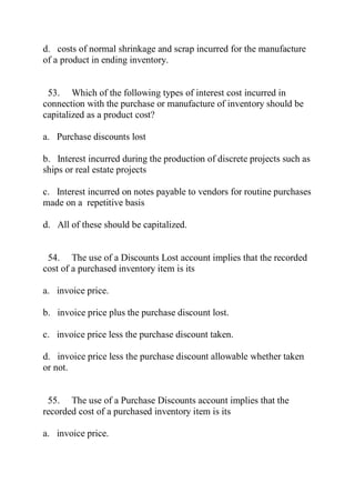 d. costs of normal shrinkage and scrap incurred for the manufacture
of a product in ending inventory.
53. Which of the following types of interest cost incurred in
connection with the purchase or manufacture of inventory should be
capitalized as a product cost?
a. Purchase discounts lost
b. Interest incurred during the production of discrete projects such as
ships or real estate projects
c. Interest incurred on notes payable to vendors for routine purchases
made on a repetitive basis
d. All of these should be capitalized.
54. The use of a Discounts Lost account implies that the recorded
cost of a purchased inventory item is its
a. invoice price.
b. invoice price plus the purchase discount lost.
c. invoice price less the purchase discount taken.
d. invoice price less the purchase discount allowable whether taken
or not.
55. The use of a Purchase Discounts account implies that the
recorded cost of a purchased inventory item is its
a. invoice price.
 