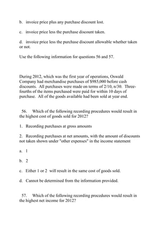 b. invoice price plus any purchase discount lost.
c. invoice price less the purchase discount taken.
d. invoice price less the purchase discount allowable whether taken
or not.
Use the following information for questions 56 and 57.
During 2012, which was the first year of operations, Oswald
Company had merchandise purchases of $985,000 before cash
discounts. All purchases were made on terms of 2/10, n/30. Three-
fourths of the items purchased were paid for within 10 days of
purchase. All of the goods available had been sold at year end.
56. Which of the following recording procedures would result in
the highest cost of goods sold for 2012?
1. Recording purchases at gross amounts
2. Recording purchases at net amounts, with the amount of discounts
not taken shown under "other expenses" in the income statement
a. 1
b. 2
c. Either 1 or 2 will result in the same cost of goods sold.
d. Cannot be determined from the information provided.
57. Which of the following recording procedures would result in
the highest net income for 2012?
 