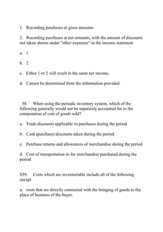 1. Recording purchases at gross amounts
2. Recording purchases at net amounts, with the amount of discounts
not taken shown under "other expenses" in the income statement
a. 1
b. 2
c. Either 1 or 2 will result in the same net income.
d. Cannot be determined from the information provided.
58. When using the periodic inventory system, which of the
following generally would not be separately accounted for in the
computation of cost of goods sold?
a. Trade discounts applicable to purchases during the period
b. Cash (purchase) discounts taken during the period
c. Purchase returns and allowances of merchandise during the period
d. Cost of transportation-in for merchandise purchased during the
period
S59. Costs which are inventoriable include all of the following
except
a. costs that are directly connected with the bringing of goods to the
place of business of the buyer.
 