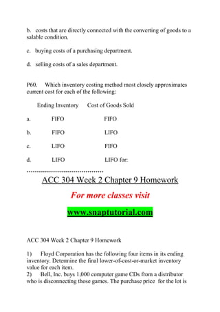b. costs that are directly connected with the converting of goods to a
salable condition.
c. buying costs of a purchasing department.
d. selling costs of a sales department.
P60. Which inventory costing method most closely approximates
current cost for each of the following:
Ending Inventory Cost of Goods Sold
a. FIFO FIFO
b. FIFO LIFO
c. LIFO FIFO
d. LIFO LIFO for:
**************************************
ACC 304 Week 2 Chapter 9 Homework
For more classes visit
www.snaptutorial.com
ACC 304 Week 2 Chapter 9 Homework
1) Floyd Corporation has the following four items in its ending
inventory. Determine the final lower-of-cost-or-market inventory
value for each item.
2) Bell, Inc. buys 1,000 computer game CDs from a distributor
who is disconnecting those games. The purchase price for the lot is
 