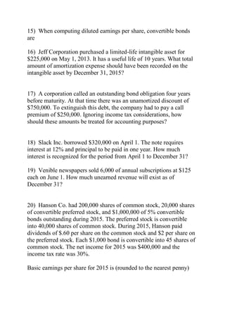 15) When computing diluted earnings per share, convertible bonds
are
16) Jeff Corporation purchased a limited-life intangible asset for
$225,000 on May 1, 2013. It has a useful life of 10 years. What total
amount of amortization expense should have been recorded on the
intangible asset by December 31, 2015?
17) A corporation called an outstanding bond obligation four years
before maturity. At that time there was an unamortized discount of
$750,000. To extinguish this debt, the company had to pay a call
premium of $250,000. Ignoring income tax considerations, how
should these amounts be treated for accounting purposes?
18) Slack Inc. borrowed $320,000 on April 1. The note requires
interest at 12% and principal to be paid in one year. How much
interest is recognized for the period from April 1 to December 31?
19) Venible newspapers sold 6,000 of annual subscriptions at $125
each on June 1. How much unearned revenue will exist as of
December 31?
20) Hanson Co. had 200,000 shares of common stock, 20,000 shares
of convertible preferred stock, and $1,000,000 of 5% convertible
bonds outstanding during 2015. The preferred stock is convertible
into 40,000 shares of common stock. During 2015, Hanson paid
dividends of $.60 per share on the common stock and $2 per share on
the preferred stock. Each $1,000 bond is convertible into 45 shares of
common stock. The net income for 2015 was $400,000 and the
income tax rate was 30%.
Basic earnings per share for 2015 is (rounded to the nearest penny)
 