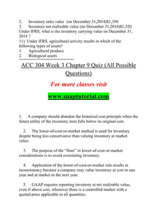 2. Inventory sales value (on December 31,2014)$1,350
3. Inventory net realizable value (on December 31,2014)$1,320
Under IFRS, what is the inventory carrying value on December 31,
2014 ?
11) Under IFRS, agricultural activity results in which of the
following types of assets?
1. Agricultural produce
2. Biological assets
**************************************
ACC 304 Week 3 Chapter 9 Quiz (All Possible
Questions)
For more classes visit
www.snaptutorial.com
1. A company should abandon the historical cost principle when the
future utility of the inventory item falls below its original cost.
2. The lower-of-cost-or-market method is used for inventory
despite being less conservative than valuing inventory at market
value.
3. The purpose of the ―floor‖ in lower-of-cost-or-market
considerations is to avoid overstating inventory.
4. Application of the lower-of-cost-or-market rule results in
inconsistency because a company may value inventory at cost in one
year and at market in the next year.
5. GAAP requires reporting inventory at net realizable value,
even if above cost, whenever there is a controlled market with a
quoted price applicable to all quantities.
 