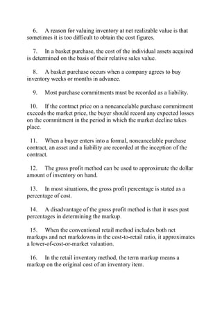 6. A reason for valuing inventory at net realizable value is that
sometimes it is too difficult to obtain the cost figures.
7. In a basket purchase, the cost of the individual assets acquired
is determined on the basis of their relative sales value.
8. A basket purchase occurs when a company agrees to buy
inventory weeks or months in advance.
9. Most purchase commitments must be recorded as a liability.
10. If the contract price on a noncancelable purchase commitment
exceeds the market price, the buyer should record any expected losses
on the commitment in the period in which the market decline takes
place.
11. When a buyer enters into a formal, noncancelable purchase
contract, an asset and a liability are recorded at the inception of the
contract.
12. The gross profit method can be used to approximate the dollar
amount of inventory on hand.
13. In most situations, the gross profit percentage is stated as a
percentage of cost.
14. A disadvantage of the gross profit method is that it uses past
percentages in determining the markup.
15. When the conventional retail method includes both net
markups and net markdowns in the cost-to-retail ratio, it approximates
a lower-of-cost-or-market valuation.
16. In the retail inventory method, the term markup means a
markup on the original cost of an inventory item.
 