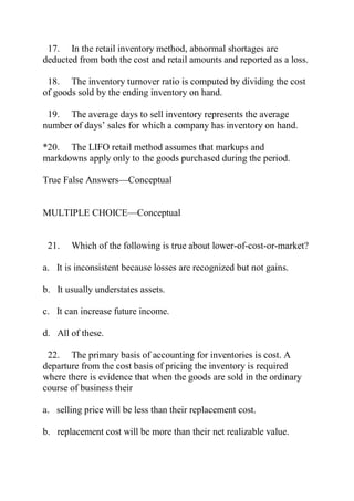 17. In the retail inventory method, abnormal shortages are
deducted from both the cost and retail amounts and reported as a loss.
18. The inventory turnover ratio is computed by dividing the cost
of goods sold by the ending inventory on hand.
19. The average days to sell inventory represents the average
number of days’ sales for which a company has inventory on hand.
*20. The LIFO retail method assumes that markups and
markdowns apply only to the goods purchased during the period.
True False Answers—Conceptual
MULTIPLE CHOICE—Conceptual
21. Which of the following is true about lower-of-cost-or-market?
a. It is inconsistent because losses are recognized but not gains.
b. It usually understates assets.
c. It can increase future income.
d. All of these.
22. The primary basis of accounting for inventories is cost. A
departure from the cost basis of pricing the inventory is required
where there is evidence that when the goods are sold in the ordinary
course of business their
a. selling price will be less than their replacement cost.
b. replacement cost will be more than their net realizable value.
 