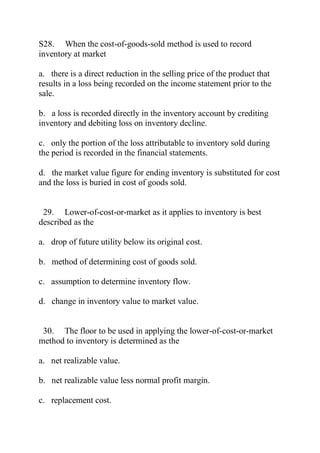 S28. When the cost-of-goods-sold method is used to record
inventory at market
a. there is a direct reduction in the selling price of the product that
results in a loss being recorded on the income statement prior to the
sale.
b. a loss is recorded directly in the inventory account by crediting
inventory and debiting loss on inventory decline.
c. only the portion of the loss attributable to inventory sold during
the period is recorded in the financial statements.
d. the market value figure for ending inventory is substituted for cost
and the loss is buried in cost of goods sold.
29. Lower-of-cost-or-market as it applies to inventory is best
described as the
a. drop of future utility below its original cost.
b. method of determining cost of goods sold.
c. assumption to determine inventory flow.
d. change in inventory value to market value.
30. The floor to be used in applying the lower-of-cost-or-market
method to inventory is determined as the
a. net realizable value.
b. net realizable value less normal profit margin.
c. replacement cost.
 