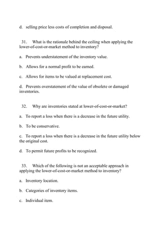 d. selling price less costs of completion and disposal.
31. What is the rationale behind the ceiling when applying the
lower-of-cost-or-market method to inventory?
a. Prevents understatement of the inventory value.
b. Allows for a normal profit to be earned.
c. Allows for items to be valued at replacement cost.
d. Prevents overstatement of the value of obsolete or damaged
inventories.
32. Why are inventories stated at lower-of-cost-or-market?
a. To report a loss when there is a decrease in the future utility.
b. To be conservative.
c. To report a loss when there is a decrease in the future utility below
the original cost.
d. To permit future profits to be recognized.
33. Which of the following is not an acceptable approach in
applying the lower-of-cost-or-market method to inventory?
a. Inventory location.
b. Categories of inventory items.
c. Individual item.
 