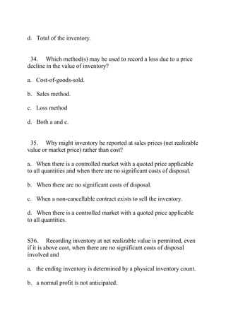 d. Total of the inventory.
34. Which method(s) may be used to record a loss due to a price
decline in the value of inventory?
a. Cost-of-goods-sold.
b. Sales method.
c. Loss method
d. Both a and c.
35. Why might inventory be reported at sales prices (net realizable
value or market price) rather than cost?
a. When there is a controlled market with a quoted price applicable
to all quantities and when there are no significant costs of disposal.
b. When there are no significant costs of disposal.
c. When a non-cancellable contract exists to sell the inventory.
d. When there is a controlled market with a quoted price applicable
to all quantities.
S36. Recording inventory at net realizable value is permitted, even
if it is above cost, when there are no significant costs of disposal
involved and
a. the ending inventory is determined by a physical inventory count.
b. a normal profit is not anticipated.
 